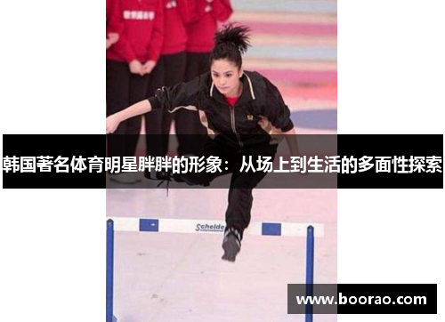 韩国著名体育明星胖胖的形象：从场上到生活的多面性探索